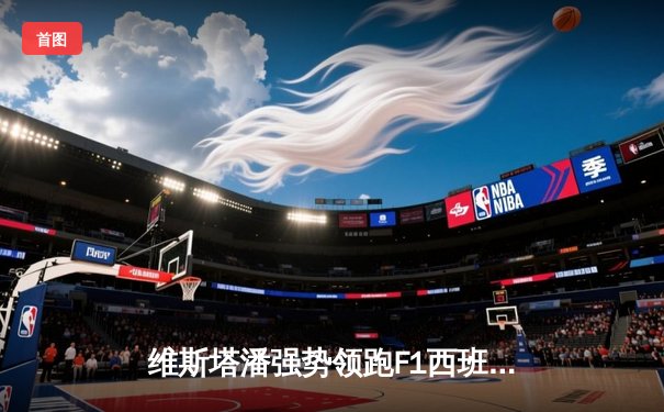 维斯塔潘强势领跑F1西班牙大奖赛，红牛车队再展统治力