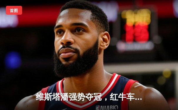 维斯塔潘强势夺冠，红牛车队摩纳哥大奖赛演绎完美策略