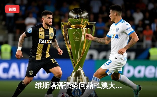 维斯塔潘强势问鼎F1澳大利亚大奖赛，红牛车队包揽冠亚军