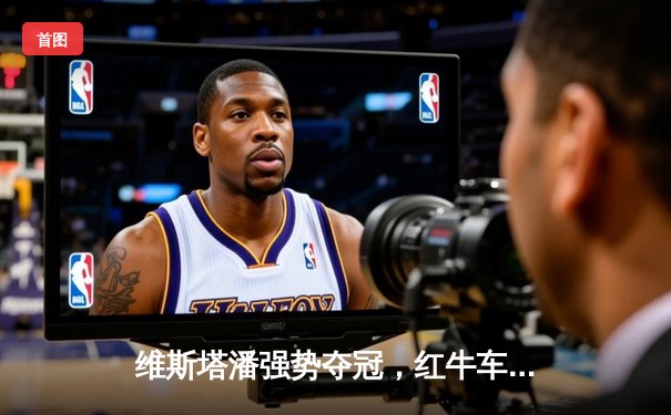 维斯塔潘强势夺冠，红牛车手F1澳大利亚大奖赛演绎王者归来