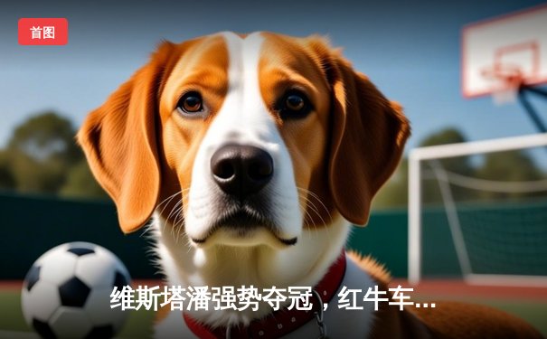 维斯塔潘强势夺冠，红牛车队闪耀F1西班牙大奖赛