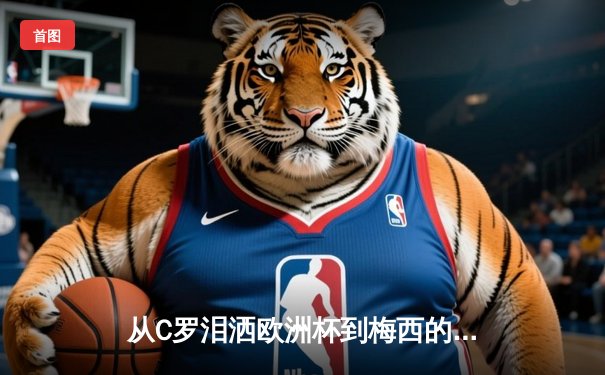 从C罗泪洒欧洲杯到梅西的美洲杯救赎：现代体育的英雄叙事与民族情绪